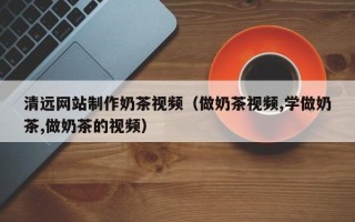 揭阳清远网站制作奶茶视频（做奶茶视频,学做奶茶,做奶茶的视频）