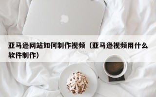 揭阳亚马逊网站如何制作视频（亚马逊视频用什么软件制作）