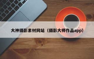 揭阳大神摄影素材网站（摄影大师作品app）